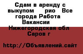 Сдам в аренду с выкупом kia рио - Все города Работа » Вакансии   . Нижегородская обл.,Саров г.